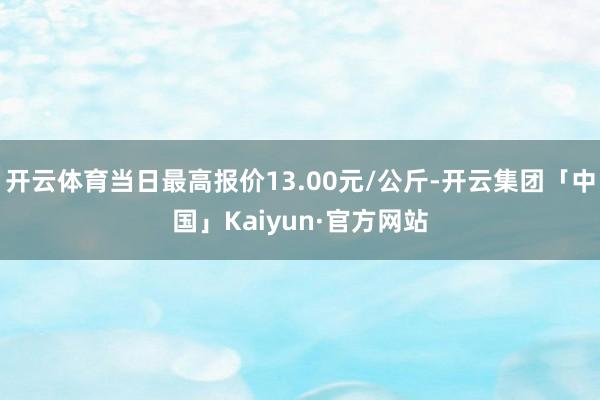 开云体育当日最高报价13.00元/公斤-开云集团「中国」Kaiyun·官方网站