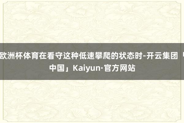 欧洲杯体育在看守这种低速攀爬的状态时-开云集团「中国」Kaiyun·官方网站