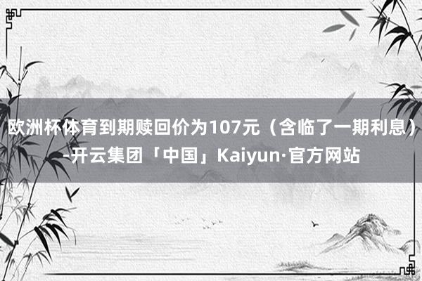 欧洲杯体育到期赎回价为107元（含临了一期利息）-开云集团「中国」Kaiyun·官方网站