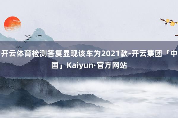 开云体育检测答复显现该车为2021款-开云集团「中国」Kaiyun·官方网站