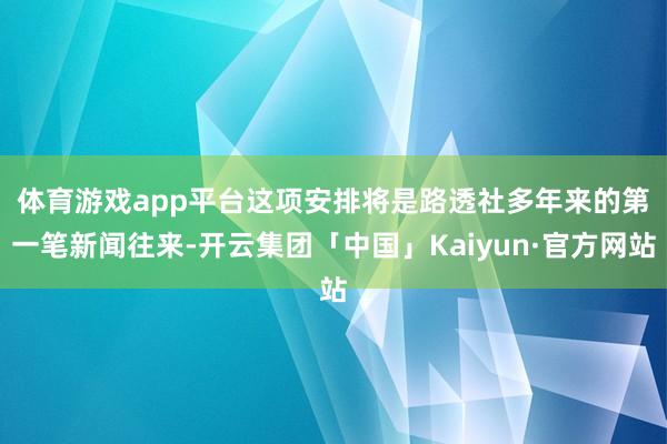 体育游戏app平台　　这项安排将是路透社多年来的第一笔新闻往来-开云集团「中国」Kaiyun·官方网站