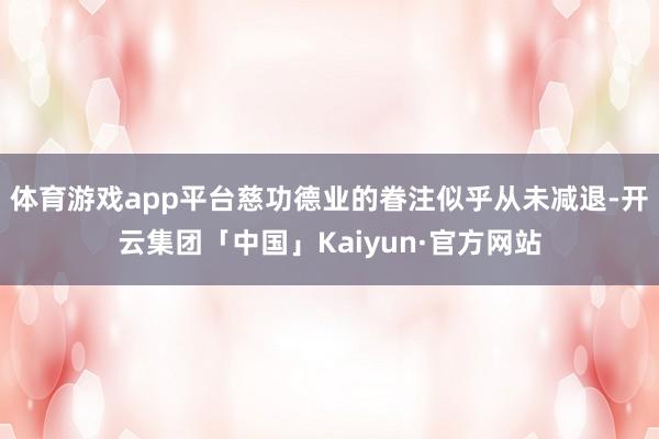 体育游戏app平台慈功德业的眷注似乎从未减退-开云集团「中国」Kaiyun·官方网站