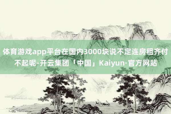 体育游戏app平台在国内3000块说不定连房租齐付不起呢-开云集团「中国」Kaiyun·官方网站