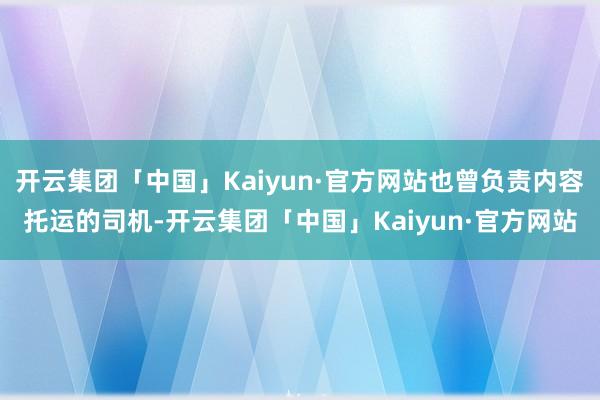 开云集团「中国」Kaiyun·官方网站也曾负责内容托运的司机-开云集团「中国」Kaiyun·官方网站