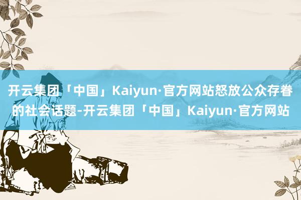 开云集团「中国」Kaiyun·官方网站怒放公众存眷的社会话题-开云集团「中国」Kaiyun·官方网站