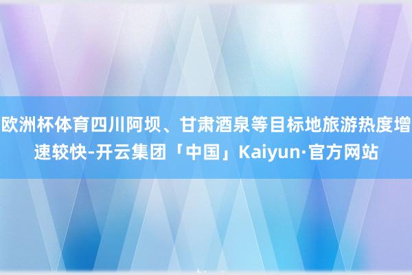 欧洲杯体育四川阿坝、甘肃酒泉等目标地旅游热度增速较快-开云集团「中国」Kaiyun·官方网站