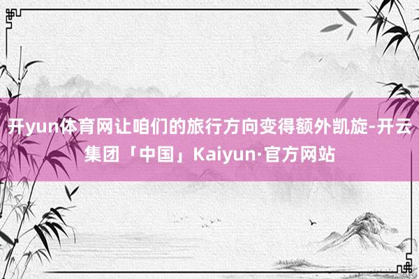 开yun体育网让咱们的旅行方向变得额外凯旋-开云集团「中国」Kaiyun·官方网站