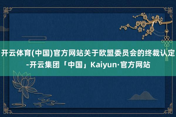 开云体育(中国)官方网站关于欧盟委员会的终裁认定-开云集团「中国」Kaiyun·官方网站