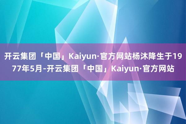 开云集团「中国」Kaiyun·官方网站杨沐降生于1977年5月-开云集团「中国」Kaiyun·官方网站