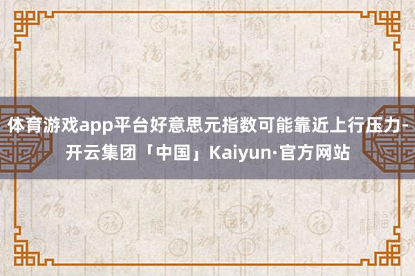 体育游戏app平台好意思元指数可能靠近上行压力-开云集团「中国」Kaiyun·官方网站