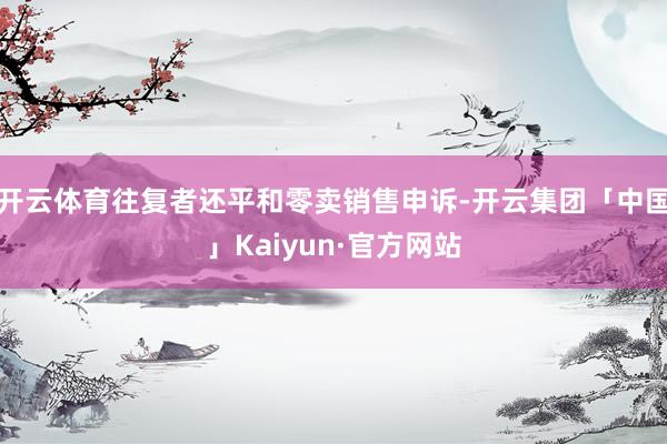 开云体育往复者还平和零卖销售申诉-开云集团「中国」Kaiyun·官方网站