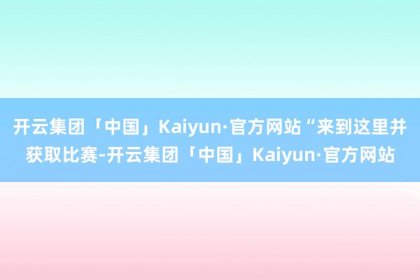 开云集团「中国」Kaiyun·官方网站“来到这里并获取比赛-开云集团「中国」Kaiyun·官方网站