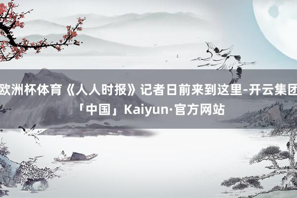 欧洲杯体育《人人时报》记者日前来到这里-开云集团「中国」Kaiyun·官方网站