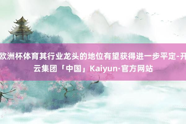 欧洲杯体育其行业龙头的地位有望获得进一步平定-开云集团「中国」Kaiyun·官方网站