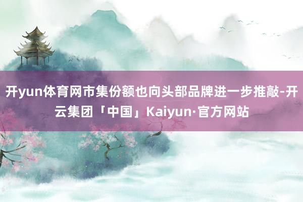 开yun体育网市集份额也向头部品牌进一步推敲-开云集团「中国」Kaiyun·官方网站