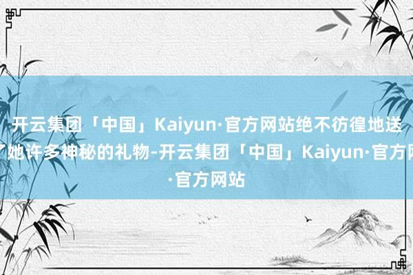 开云集团「中国」Kaiyun·官方网站绝不彷徨地送给了她许多神秘的礼物-开云集团「中国」Kaiyun·官方网站