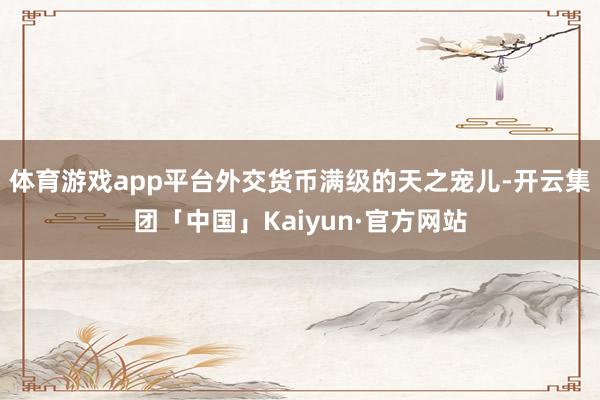 体育游戏app平台外交货币满级的天之宠儿-开云集团「中国」Kaiyun·官方网站