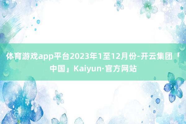 体育游戏app平台　　2023年1至12月份-开云集团「中国」Kaiyun·官方网站