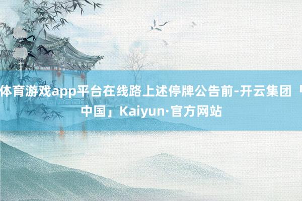 体育游戏app平台在线路上述停牌公告前-开云集团「中国」Kaiyun·官方网站