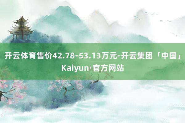 开云体育售价42.78-53.13万元-开云集团「中国」Kaiyun·官方网站