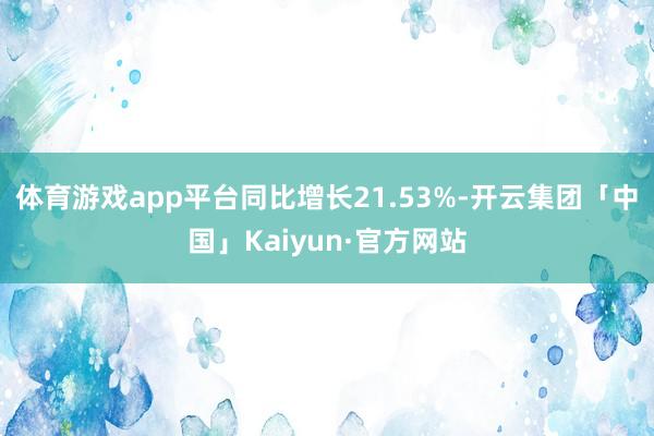 体育游戏app平台同比增长21.53%-开云集团「中国」Kaiyun·官方网站