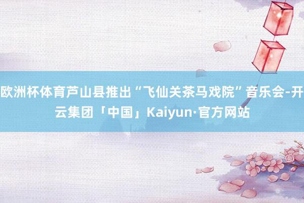 欧洲杯体育芦山县推出“飞仙关茶马戏院”音乐会-开云集团「中国」Kaiyun·官方网站