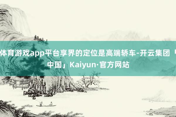 体育游戏app平台享界的定位是高端轿车-开云集团「中国」Kaiyun·官方网站