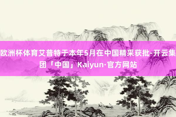 欧洲杯体育艾普特于本年5月在中国精采获批-开云集团「中国」Kaiyun·官方网站