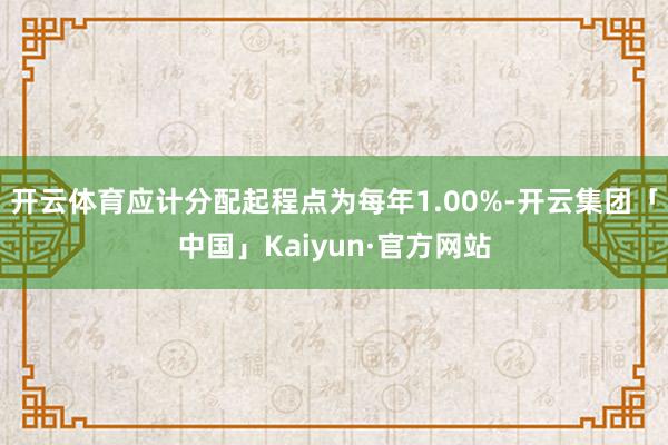 开云体育应计分配起程点为每年1.00%-开云集团「中国」Kaiyun·官方网站