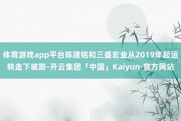 体育游戏app平台陈建铭和三盛宏业从2019年起运转走下坡路-开云集团「中国」Kaiyun·官方网站