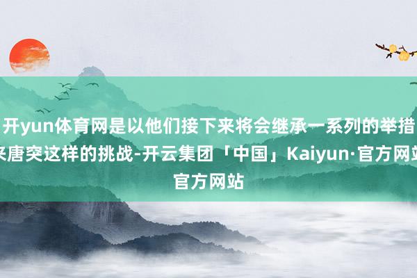 开yun体育网是以他们接下来将会继承一系列的举措来唐突这样的挑战-开云集团「中国」Kaiyun·官方网站