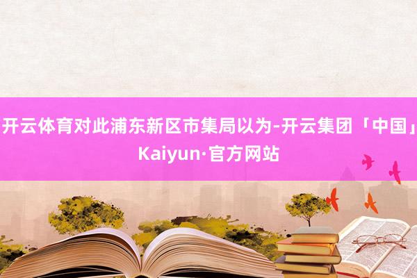 开云体育对此浦东新区市集局以为-开云集团「中国」Kaiyun·官方网站