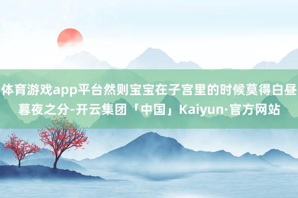 体育游戏app平台然则宝宝在子宫里的时候莫得白昼暮夜之分-开云集团「中国」Kaiyun·官方网站