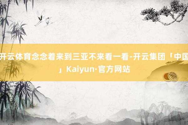 开云体育念念着来到三亚不来看一看-开云集团「中国」Kaiyun·官方网站