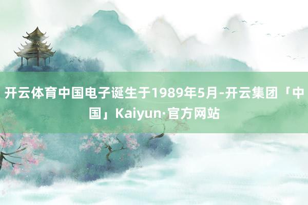 开云体育中国电子诞生于1989年5月-开云集团「中国」Kaiyun·官方网站