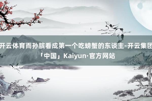 开云体育而孙膑看成第一个吃螃蟹的东谈主-开云集团「中国」Kaiyun·官方网站