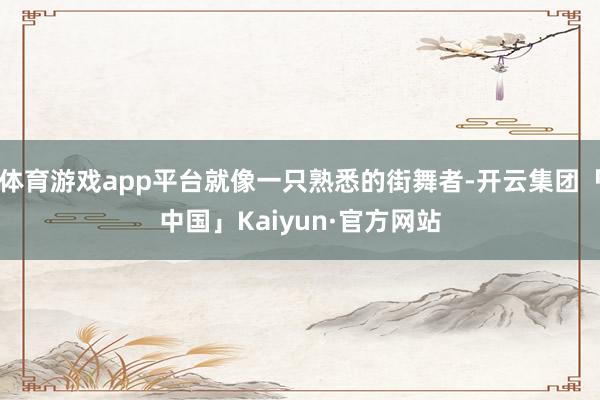 体育游戏app平台就像一只熟悉的街舞者-开云集团「中国」Kaiyun·官方网站