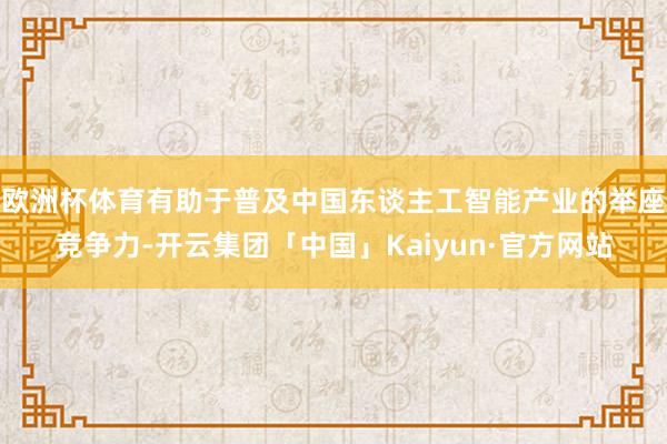 欧洲杯体育有助于普及中国东谈主工智能产业的举座竞争力-开云集团「中国」Kaiyun·官方网站