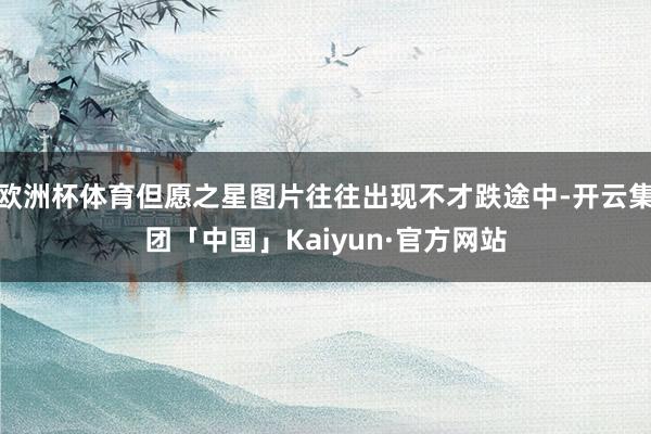 欧洲杯体育但愿之星图片往往出现不才跌途中-开云集团「中国」Kaiyun·官方网站