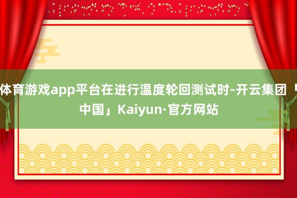 体育游戏app平台在进行温度轮回测试时-开云集团「中国」Kaiyun·官方网站