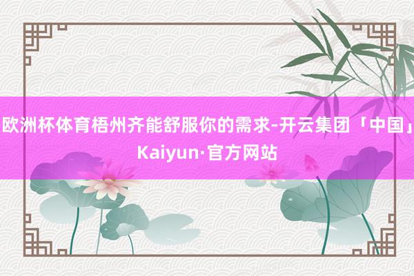 欧洲杯体育梧州齐能舒服你的需求-开云集团「中国」Kaiyun·官方网站