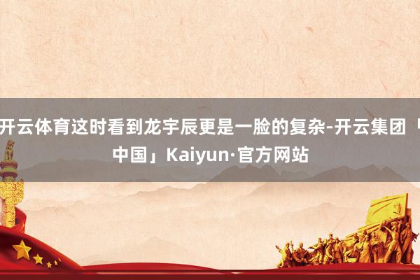 开云体育这时看到龙宇辰更是一脸的复杂-开云集团「中国」Kaiyun·官方网站