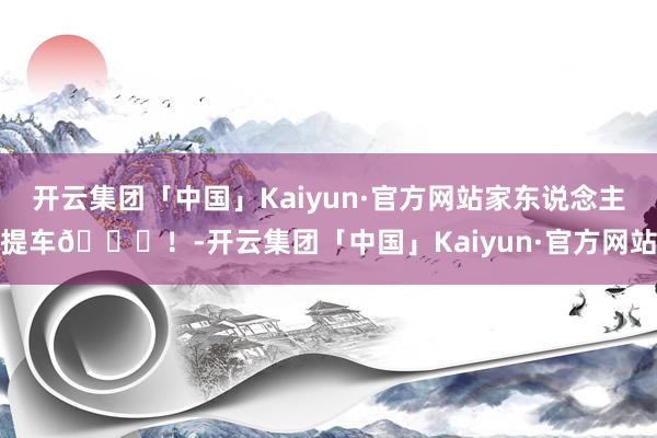 开云集团「中国」Kaiyun·官方网站家东说念主提车💐！-开云集团「中国」Kaiyun·官方网站