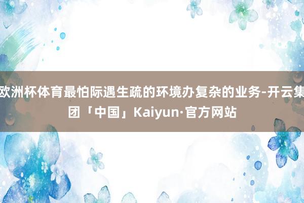 欧洲杯体育最怕际遇生疏的环境办复杂的业务-开云集团「中国」Kaiyun·官方网站