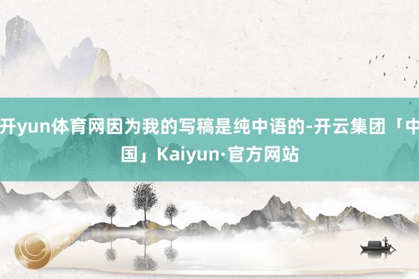 开yun体育网因为我的写稿是纯中语的-开云集团「中国」Kaiyun·官方网站