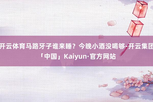 开云体育马路牙子谁来睡？今晚小酒没喝够-开云集团「中国」Kaiyun·官方网站