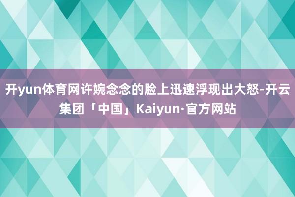 开yun体育网许婉念念的脸上迅速浮现出大怒-开云集团「中国」Kaiyun·官方网站