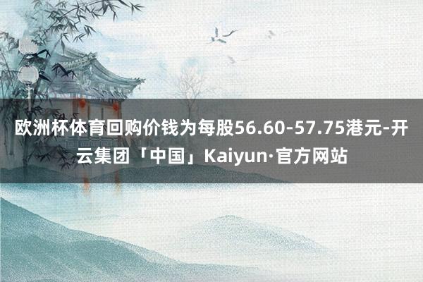 欧洲杯体育回购价钱为每股56.60-57.75港元-开云集团「中国」Kaiyun·官方网站