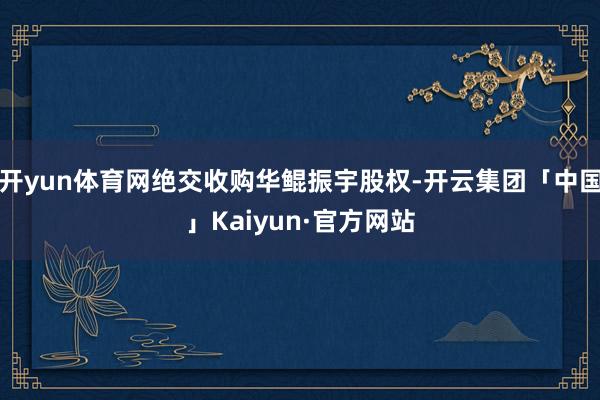 开yun体育网绝交收购华鲲振宇股权-开云集团「中国」Kaiyun·官方网站