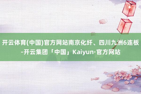 开云体育(中国)官方网站南京化纤、四川九洲6连板-开云集团「中国」Kaiyun·官方网站